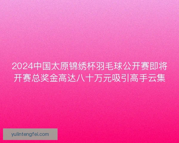 2024中国太原锦绣杯羽毛球公开赛即将开赛总奖金高达八十万元吸引高手云集