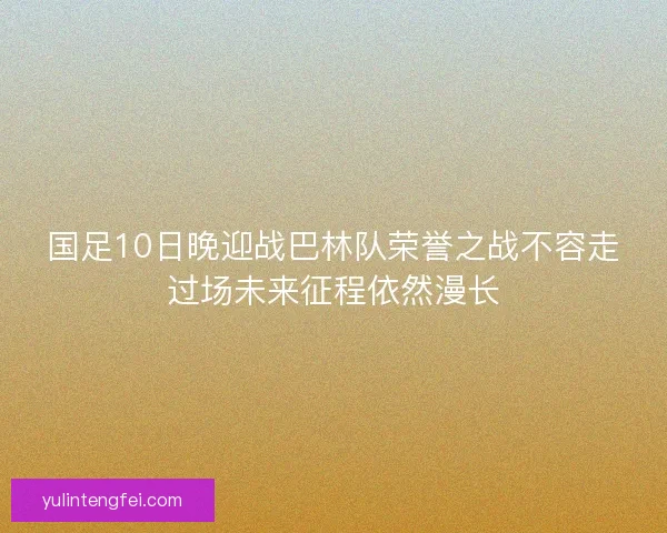 国足10日晚迎战巴林队荣誉之战不容走过场未来征程依然漫长