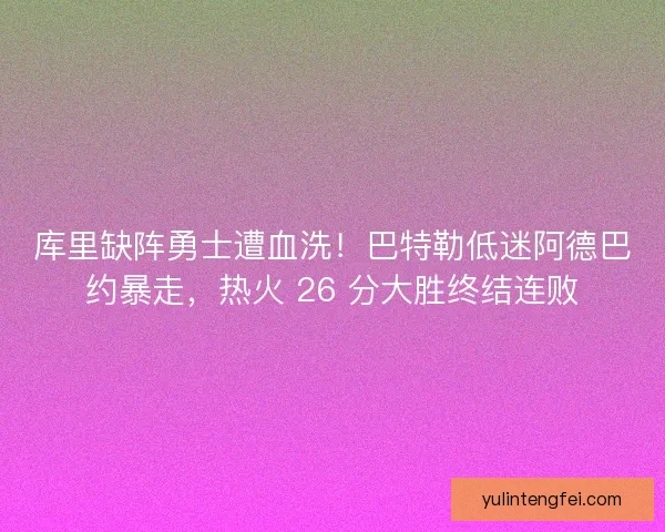 库里缺阵勇士遭血洗！巴特勒低迷阿德巴约暴走，热火 26 分大胜终结连败