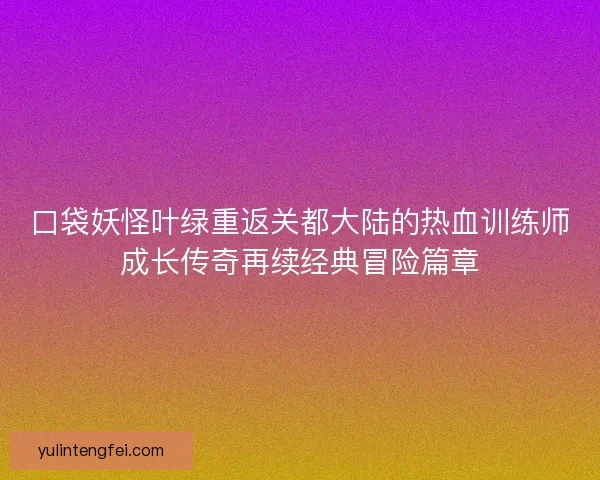 口袋妖怪叶绿重返关都大陆的热血训练师成长传奇再续经典冒险篇章