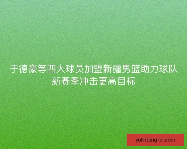 于德豪等四大球员加盟新疆男篮助力球队新赛季冲击更高目标